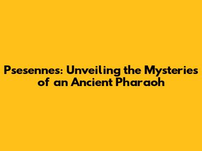 Psesennes: Unveiling the Mysteries of an Ancient Pharaoh