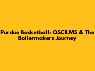 Purdue Basketball: OSCILMS & The Boilermakers' Journey