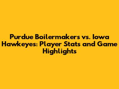 Purdue Boilermakers vs. Iowa Hawkeyes: Player Stats and Game Highlights