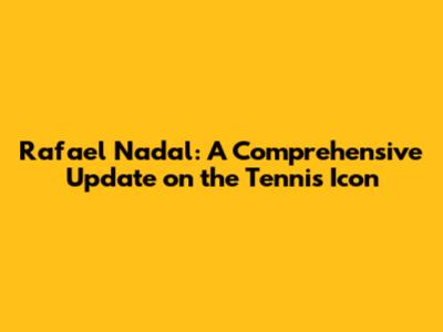 Rafael Nadal: A Comprehensive Update on the Tennis Icon