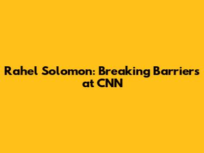 Rahel Solomon: Breaking Barriers at CNN
