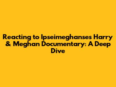 Reacting to Ipseimeghanse's Harry & Meghan Documentary: A Deep Dive