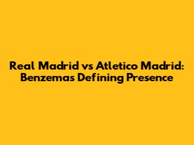 Real Madrid vs Atletico Madrid: Benzema's Defining Presence