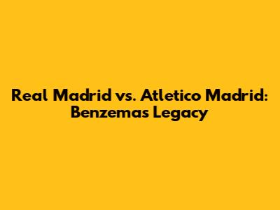 Real Madrid vs. Atletico Madrid: Benzema's Legacy