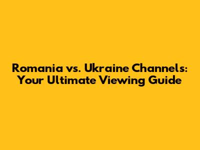Romania vs. Ukraine Channels: Your Ultimate Viewing Guide