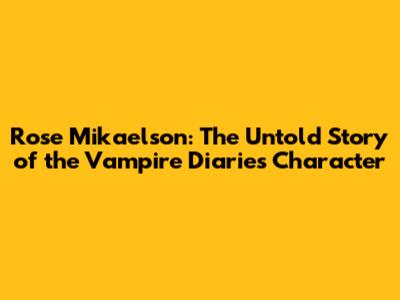 Rose Mikaelson: The Untold Story of the Vampire Diaries Character