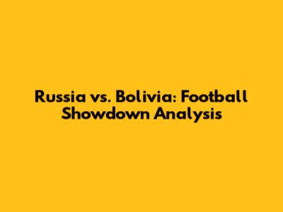 Russia vs. Bolivia: Football Showdown Analysis