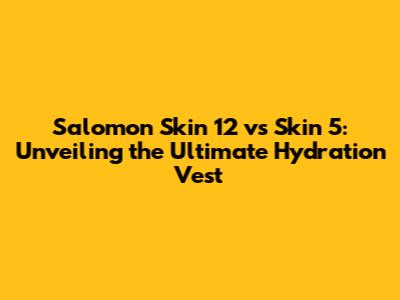 Salomon Skin 12 vs Skin 5: Unveiling the Ultimate Hydration Vest