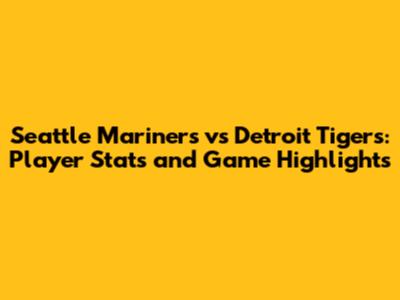 Seattle Mariners vs Detroit Tigers: Player Stats and Game Highlights