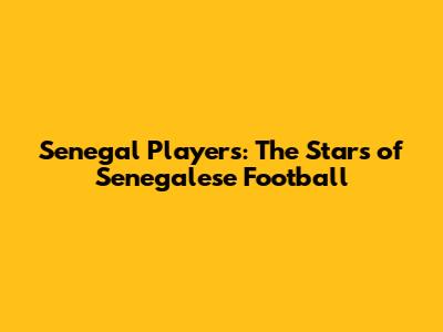 Senegal Players: The Stars of Senegalese Football