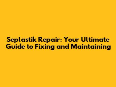 Seplastik Repair: Your Ultimate Guide to Fixing and Maintaining