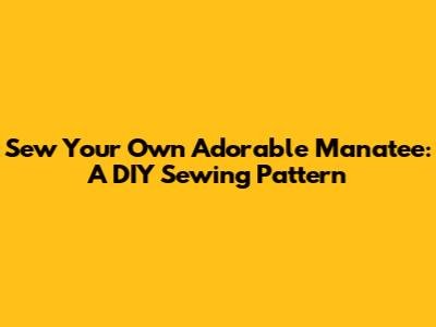 Sew Your Own Adorable Manatee: A DIY Sewing Pattern