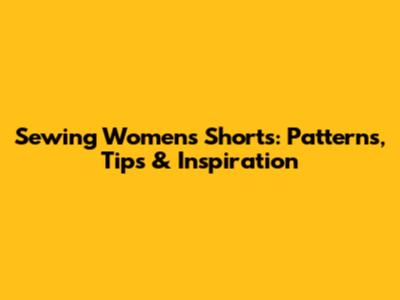Sewing Women's Shorts: Patterns, Tips & Inspiration