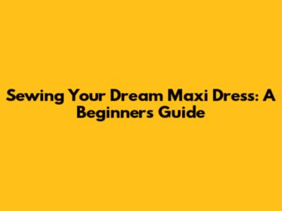 Sewing Your Dream Maxi Dress: A Beginner's Guide
