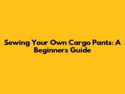 Sewing Your Own Cargo Pants: A Beginner's Guide