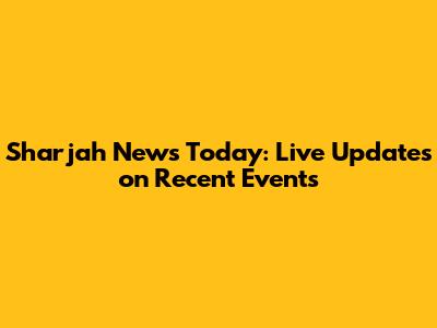 Sharjah News Today: Live Updates on Recent Events
