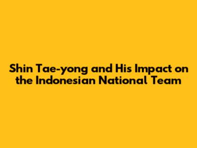 Shin Tae-yong and His Impact on the Indonesian National Team