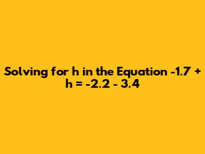 Solving for h in the Equation -1.7 + h = -2.2 - 3.4