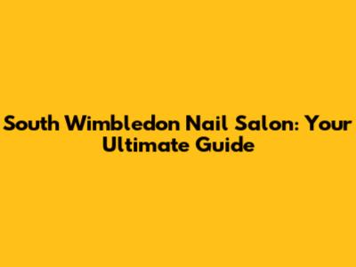 South Wimbledon Nail Salon: Your Ultimate Guide