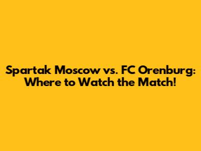 Spartak Moscow vs. FC Orenburg: Where to Watch the Match!