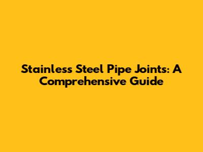 Stainless Steel Pipe Joints: A Comprehensive Guide