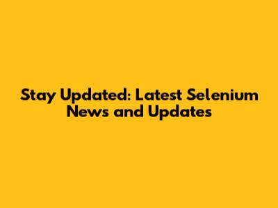 Stay Updated: Latest Selenium News and Updates