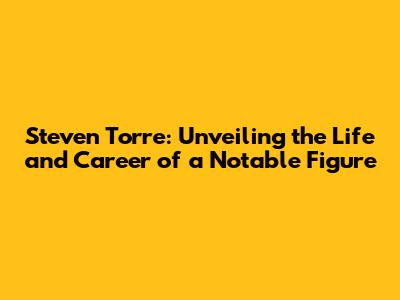 Steven Torre: Unveiling the Life and Career of a Notable Figure