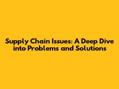 Supply Chain Issues: A Deep Dive into Problems and Solutions