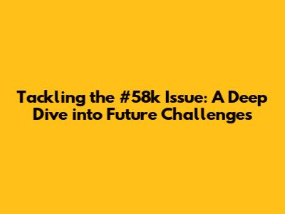 Tackling the #58k Issue: A Deep Dive into Future Challenges