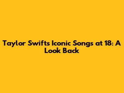 Taylor Swift's Iconic Songs at 18: A Look Back