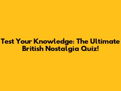 Test Your Knowledge: The Ultimate British Nostalgia Quiz!