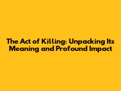 The Act of Killing: Unpacking Its Meaning and Profound Impact