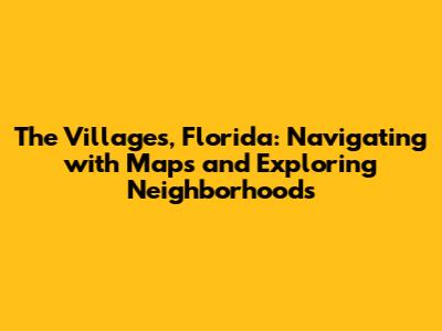 The Villages, Florida: Navigating with Maps and Exploring Neighborhoods