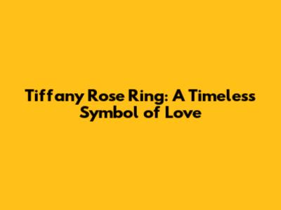 Tiffany Rose Ring: A Timeless Symbol of Love