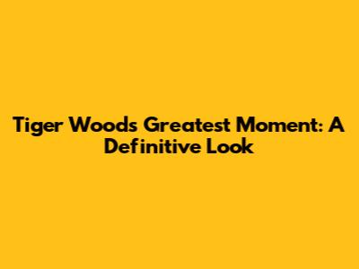 Tiger Woods' Greatest Moment: A Definitive Look