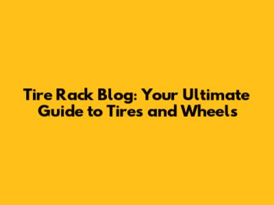 Tire Rack Blog: Your Ultimate Guide to Tires and Wheels