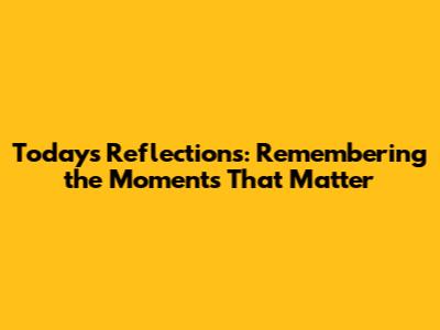 Today's Reflections: Remembering the Moments That Matter
