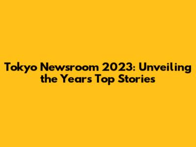 Tokyo Newsroom 2023: Unveiling the Year's Top Stories