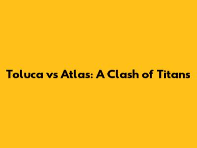 Toluca vs Atlas: A Clash of Titans