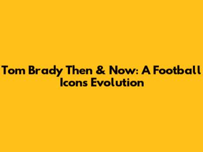 Tom Brady Then & Now: A Football Icon's Evolution