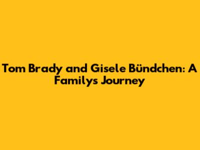Tom Brady and Gisele Bündchen: A Family's Journey