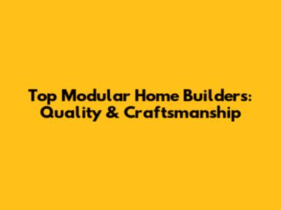 Top Modular Home Builders: Quality & Craftsmanship
