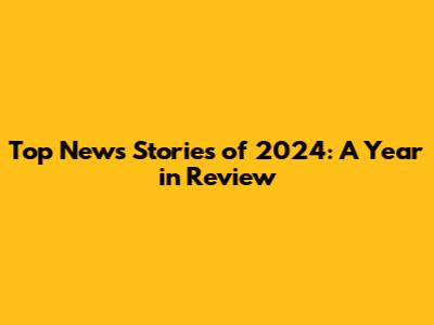 Top News Stories of 2024: A Year in Review