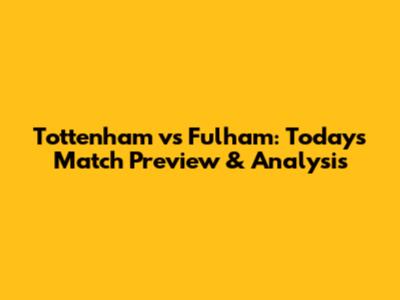 Tottenham vs Fulham: Today's Match Preview & Analysis