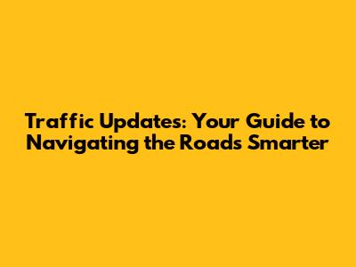 Traffic Updates: Your Guide to Navigating the Roads Smarter