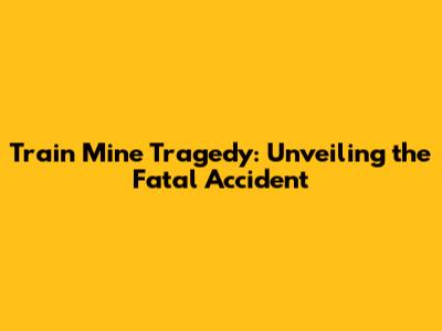Train Mine Tragedy: Unveiling the Fatal Accident