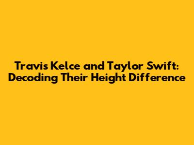 Travis Kelce and Taylor Swift: Decoding Their Height Difference
