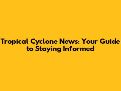 Tropical Cyclone News: Your Guide to Staying Informed