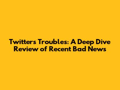 Twitter's Troubles: A Deep Dive Review of Recent Bad News