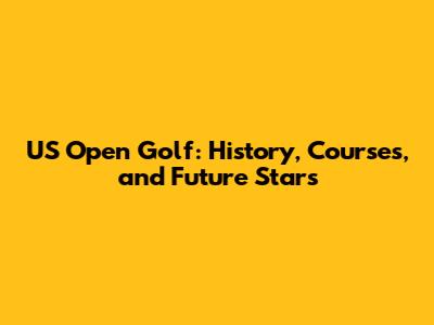 US Open Golf: History, Courses, and Future Stars